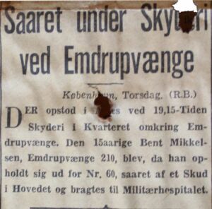  WOUNDED IN SHOOTING BY EMDRUPVÆNGE Yesterday evening at around quarter past seven, shooting occurred in the neighbourhood surrounding Emdrupvænge. 15-year-old Bent Mikkelsen from Emdrupvænge 210 was wounded by a shot to the head while standing outside number 60. He was taken to Militærhospitalet (now Rigshospitalet, ed).