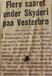  SEVERAL INJURED IN VEStERBro SHOOTING Yesterday evening heavy shooting occurred at Vesterbro injuring several people. Car dealer Loeser from Vesterbrogade 25A and worker Christian Hansen from Aarhus were both hit in the back, hip and thigh. Furthermore, messenger Ove Kurup from Danmarksgade 13 was hit in the right leg. Along with a woman suffering from shock, they were taken to Kommunehospitalet. Additionally, MP Jens Søndergaard, who is staying at Hotel Westend in Helgolandsgade, received a gunshot wound to the leg.